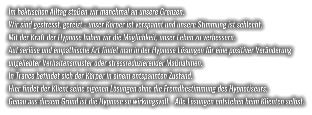 Im hektischen Alltag stoßen wir manchmal an unsere Grenzen.  Wir sind gestresst, gereizt - unser Körper ist verspannt und unsere Stimmung ist schlecht.  Mit der Kraft der Hypnose haben wir die Möglichkeit, unser Leben zu verbessern.  Auf seriöse und empathische Art findet man in der Hypnose Lösungen für eine positiver Veränderung  ungeliebter Verhaltensmuster oder stressreduzierender Maßnahmen.  In Trance befindet sich der Körper in einem entspannten Zustand.  Hier findet der Klient seine eigenen Lösungen ohne die Fremdbestimmung des Hypnotiseurs.  Genau aus diesem Grund ist die Hypnose so wirkungsvoll.   Alle Lösungen entstehen beim Klienten selbst.