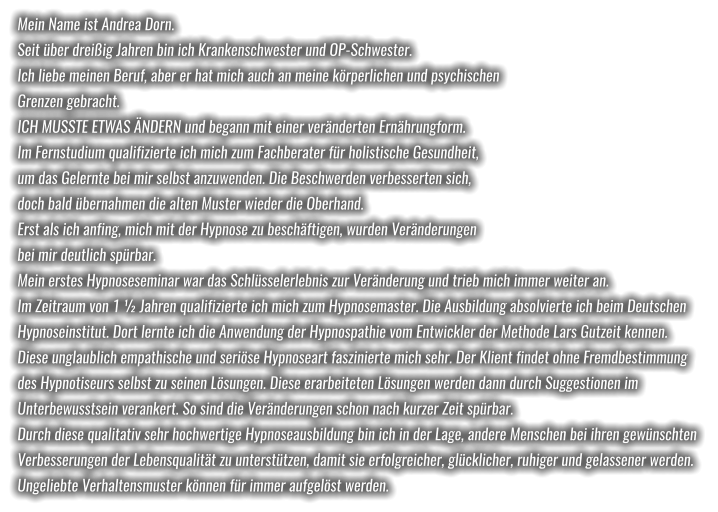 Mein Name ist Andrea Dorn. Seit über dreißig Jahren bin ich Krankenschwester und OP-Schwester.  Ich liebe meinen Beruf, aber er hat mich auch an meine körperlichen und psychischen  Grenzen gebracht. ICH MUSSTE ETWAS ÄNDERN und begann mit einer veränderten Ernährungform.  Im Fernstudium qualifizierte ich mich zum Fachberater für holistische Gesundheit,  um das Gelernte bei mir selbst anzuwenden. Die Beschwerden verbesserten sich,  doch bald übernahmen die alten Muster wieder die Oberhand. Erst als ich anfing, mich mit der Hypnose zu beschäftigen, wurden Veränderungen  bei mir deutlich spürbar. Mein erstes Hypnoseseminar war das Schlüsselerlebnis zur Veränderung und trieb mich immer weiter an.  Im Zeitraum von 1 ½ Jahren qualifizierte ich mich zum Hypnosemaster. Die Ausbildung absolvierte ich beim Deutschen  Hypnoseinstitut. Dort lernte ich die Anwendung der Hypnospathie vom Entwickler der Methode Lars Gutzeit kennen. Diese unglaublich empathische und seriöse Hypnoseart faszinierte mich sehr. Der Klient findet ohne Fremdbestimmung  des Hypnotiseurs selbst zu seinen Lösungen. Diese erarbeiteten Lösungen werden dann durch Suggestionen im  Unterbewusstsein verankert. So sind die Veränderungen schon nach kurzer Zeit spürbar. Durch diese qualitativ sehr hochwertige Hypnoseausbildung bin ich in der Lage, andere Menschen bei ihren gewünschten  Verbesserungen der Lebensqualität zu unterstützen, damit sie erfolgreicher, glücklicher, ruhiger und gelassener werden.  Ungeliebte Verhaltensmuster können für immer aufgelöst werden.