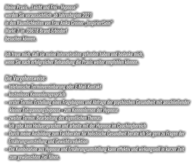 Meine Praxis  „Leicht und Frei - Hypnose“  werden Sie voraussichtlich  ab Jahresbeginn 2021 in den Räumlichkeiten von Frau Anika Greiner „InspiriertSein“ Markt 7  in  09618 Brand-Erbisdorf besuchen können.  Ich freue mich, daß sie meine Internetseiten gefunden haben und bedanke mich, wenn Sie nach erfolgreicher Behandlung die Praxis weiter empfehlen können.  Die Vorgehensweise: -  telefonische Terminvereinbarung oder E-Mail-Kontakt -  kostenloses Kennenlerngespräch -  erster Termin: Erstellung eines Fragebogens und Abfrage der psychischen Gesundheit mit anschließender    kleiner Entspannungshypnose - zum Kennenlernen der Hypnose -  zweiter Termin: Bearbeitung des eigentlichen Themas -  Ich gebe kein Heilversprechen und arbeite mit der Hypnose im Coachingbereich -  Durch meine Ausbildung zum Fachberater für holistische Gesundheit berate ich Sie gern zu Fragen der   Ernährungsumstellung und Gewichtsreduktion -  Die Kombination aus Hypnose und Ernährungsumstellung kann effektiv und wirkungsvoll in kurzer Zeit    zum gewünschten Ziel fühen.